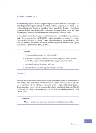 Herpes simples 1 e 2


A contaminação pelo vírus do herpes simples pode ocorrer intra-útero (pela via
hematogênica transplacentária), durante o parto ou no período pós-natal. O ris-
co de contaminação do recém-nascido é maior quando a infecção é primária ou
ocorre no último mês da gestação, entretanto, a transmissão é baixa nos casos
de doença recorrente ou com início na última semana antes do parto.
O risco de transmissão do vírus pelo leite materno é muito baixo e a amamen-
tação deve ser mantida (AAP, 2005), exceto quando as vesículas herpéticas
estiverem localizadas no peito. Lesões ativas em outras partes do corpo de-
vem ser cobertas, recomendando-se cuidados higiênicos da nutriz para que o
aleitamento seja mantido (SUCCI, 2001).


       Conduta:
       • A amamentação não deve ser interrompida.
       • Nos casos de vesículas herpéticas localizadas na pele da mama, a crian-
         ça não deve sugar a mama afetada enquanto persistirem as lesões.
       • As lesões herpéticas devem ser cobertas.
       • Orientar a mãe quanto à higiene criteriosa das mãos.


Dengue


As nutrizes acometidas pelo vírus da dengue devem continuar amamentando
seus filhos, pois não existe contra-indicação formal nesses casos. Além dis-
so, se a mulher estiver infectada e mesmo assim se apresentar em condições
de amamentar, proporcionará muitos benefícios à saúde do lactente. Não há
perigo para as crianças, uma vez que o vírus não é transferido pelo leite (FIO-
CRUZ, 2008).


      Conduta:
       • Manter o aleitamento materno, se a mãe tiver condições de amamentar.




                                                                                   71
                                                                         Anvisa
 