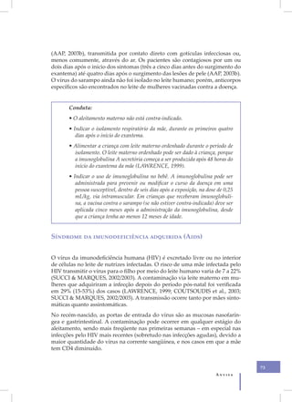 (AAP, 2003b), transmitida por contato direto com gotículas infecciosas ou,
menos comumente, através do ar. Os pacientes são contagiosos por um ou
dois dias após o início dos sintomas (três a cinco dias antes do surgimento do
exantema) até quatro dias após o surgimento das lesões de pele (AAP, 2003b).
O vírus do sarampo ainda não foi isolado no leite humano; porém, anticorpos
específicos são encontrados no leite de mulheres vacinadas contra a doença.


       Conduta:
       • O aleitamento materno não está contra-indicado.
       • Indicar o isolamento respiratório da mãe, durante os primeiros quatro
          dias após o início do exantema.
       • Alimentar a criança com leite materno ordenhado durante o período de
         isolamento. O leite materno ordenhado pode ser dado à criança, porque
         a imunoglobulina A secretória começa a ser produzida após 48 horas do
         início do exantema da mãe (LAWRENCE, 1999).
       • Indicar o uso de imunoglobulina no bebê. A imunoglobulina pode ser
          administrada para prevenir ou modificar o curso da doença em uma
          pessoa susceptível, dentro de seis dias após a exposição, na dose de 0,25
          mL/kg, via intramuscular. Em crianças que receberam imunoglobuli-
          na, a vacina contra o sarampo (se não estiver contra-indicada) deve ser
          aplicada cinco meses após a administração da imunoglobulina, desde
          que a criança tenha ao menos 12 meses de idade.


Síndrome da imunodeficiência adquirida (Aids)


O vírus da imunodeficiência humana (HIV) é excretado livre ou no interior
de células no leite de nutrizes infectadas. O risco de uma mãe infectada pelo
HIV transmitir o vírus para o filho por meio do leite humano varia de 7 a 22%
(SUCCI & MARQUES, 2002/2003). A contaminação via leite materno em mu-
lheres que adquiriram a infecção depois do período pós-natal foi verificada
em 29% (15-53%) dos casos (LAWRENCE, 1999; COUTSOUDIS et al., 2003;
SUCCI & MARQUES, 2002/2003). A transmissão ocorre tanto por mães sinto-
máticas quanto assintomáticas.
No recém-nascido, as portas de entrada do vírus são as mucosas nasofarín-
gea e gastrintestinal. A contaminação pode ocorrer em qualquer estágio do
aleitamento, sendo mais freqüente nas primeiras semanas – em especial nas
infecções pelo HIV mais recentes (sobretudo nas infecções agudas), devido a
maior quantidade do vírus na corrente sangüínea, e nos casos em que a mãe
tem CD4 diminuído.


                                                                                      73
                                                                           Anvisa
 