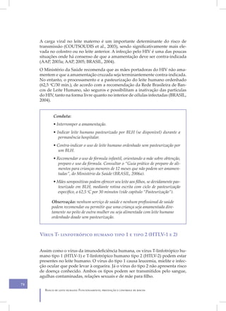 A carga viral no leite materno é um importante determinante do risco de
     transmissão (COUTSOUDIS et al., 2003), sendo significativamente mais ele-
     vada no colostro ou no leite anterior. A infecção pelo HIV é uma das poucas
     situações onde há consenso de que a amamentação deve ser contra-indicada
     (AAP, 2003a; AAP, 2005; BRASIL, 2004).
     O Ministério da Saúde recomenda que as mães portadoras do HIV não ama-
     mentem e que a amamentação cruzada seja terminantemente contra-indicada.
     No entanto, o processamento e a pasteurização do leite humano ordenhado
     (62,5 oC/30 min.), de acordo com a recomendação da Rede Brasileira de Ban-
     cos de Leite Humano, são seguros e possibilitam a inativação das partículas
     do HIV, tanto na forma livre quanto no interior de células infectadas (BRASIL,
     2004).


            Conduta:
            • Interromper a amamentação.
            • Indicar leite humano pasteurizado por BLH (se disponível) durante a
               permanência hospitalar.
            • Contra-indicar o uso de leite humano ordenhado sem pasteurização por
              um BLH.
            • Recomendar o uso de fórmula infantil, orientando a mãe sobre obtenção,
               preparo e uso da fórmula. Consultar o “Guia prático de preparo de ali-
               mentos para crianças menores de 12 meses que não podem ser amamen-
               tadas”, do Ministério da Saúde (BRASIL, 2006a).
            • Mães soropositivas podem oferecer seu leite aos filhos, se devidamente pas-
              teurizado em BLH, mediante rotina escrita com ciclo de pasteurização
              específico, a 62,5 oC por 30 minutos (vide capítulo “Pasteurização”).

           Observação: nenhum serviço de saúde e nenhum profissional de saúde
           podem recomendar ou permitir que uma criança seja amamentada dire-
           tamente no peito de outra mulher ou seja alimentada com leite humano
           ordenhado doado sem pasteurização.



     Vírus T- linfotrópico humano tipo 1 e tipo 2 (HTLV-1 e 2)


     Assim como o vírus da imunodeficiência humana, os vírus T-linfotrópico hu-
     mano tipo 1 (HTLV-1) e T-linfotrópico humano tipo 2 (HTLV-2) podem estar
     presentes no leite humano. O vírus do tipo 1 causa leucemia, mielite e infec-
     ção ocular que pode levar à cegueira. Já o vírus do tipo 2 não apresenta risco
     de doença conhecido. Ambos os tipos podem ser transmitidos pelo sangue,
     agulhas contaminadas, relações sexuais e de mãe para filho.
74
       Banco de leite humano: Funcionamento, prevenção e controle de riscos
 