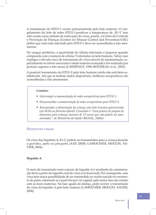 A transmissão do HTLV-1 ocorre primariamente pelo leite materno. O con-
gelamento do leite de mães HTLV-1-positivas à temperatura de -20 oC tem
sido usado como método de inativação do vírus, porém, o Centro de Controle
e Prevenção de Doenças (Centers for Disease Control and Prevention-CDC)
define que toda mãe infectada pelo HTLV-1 deve ser aconselhada a não ama-
mentar.
No sangue periférico, a quantidade de células infectadas é pequena quando
comparada com o número de células T infectadas no leite humano. Talvez isso
explique o elevado risco de transmissão do vírus através da amamentação, es-
pecialmente se estiver associada à idade materna avançada e for realizada por
período superior a três meses (LAWRENCE, 1999; ROUSSEAU et al., 2003).
A possível transmissão do HTLV-2 pelo leite humano ainda não está bem es-
tabelecida. Até que se tenham dados disponíveis, mulheres soropositivas são
aconselhadas a não amamentar.


       Conduta:
       • Interromper a amamentação de mães soropositivas para HTLV-1.
       • Desaconselhar a amamentação de mães soropositivas para HTLV-2.
       • Recomendar a alimentação da criança com leite humano pasteurizado
         (em BLH) ou fórmula infantil. Consultar o “Guia prático de preparo de
         alimentos para crianças menores de 12 meses que não podem ser ama-
         mentadas”, do Ministério da Saúde (BRASIL, 2006a).


Hepatites virais


Os vírus das hepatites A, B e C podem ser transmitidos para a criança durante
a gravidez, parto ou pós-parto (AAP, 2003b; LAMOUNIER, MOULIN, XA-
VIER, 2004).


Hepatite A


O meio de transmissão mais comum da hepatite A é resultante da contamina-
ção fecal a partir da ingestão oral do vírus (via fecal-oral). Por conseguinte, esse
vírus tem maior possibilidade de ser transmitido ao recém-nascido no momen-
to do parto, sobretudo se o parto for por via vaginal, pelo maior risco de contato
com as fezes maternas. Na fase aguda da doença, pode ocorrer a transmissão
do vírus da hepatite A pelo leite materno (LAMOUNIER, MOULIN, XAVIER,
2004).
                                                                                       75
                                                                         Anvisa
 