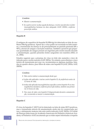 Conduta:
            • Manter a amamentação.
            • Se o parto ocorrer na fase aguda da doença, o recém-nascido deve receber
              imunoglobulina humana em dose adequada (AAP, 2003b), conforme
              prescrição médica.


     Hepatite B


     O antígeno de superfície da hepatite B (HBsAg) foi detectado no leite de mu-
     lheres HbsAg-positivas. Apesar de o vírus poder ser excretado no leite mater-
     no, a transmissão da doença se dá principalmente no período perinatal (80 a
     90%), através do sangue e secreções maternas. Também é possível que peque-
     nas quantidades de sangue possam ser ingeridas pelo recém-nascido durante
     a amamentação, quando presentes lesões sangrantes nos mamilos (HILL et
     al., 2002).
     Estudos sugerem que a presença do vírus no leite não aumenta o risco de
     infecção para o recém-nascido (AAP, 2003a). No entanto, para eliminar o risco
     teórico de transmissão por essa via, recomendam-se algumas medidas, lista-
     das no quadro abaixo, para filhos de mães com hepatite B (AAP, 2003a; AAP,
     2003b).


            Conduta:
            • Não contra-indicar a amamentação desde que:
            a) tenha sido aplicada a vacina contra hepatite B, de preferência antes de
               12 horas de vida;
            b) tenha sido aplicada imunoglobulina específica contra hepatite B ou imu-
               noglobulina standard, conforme prescrição médica, também nas primei-
               ras 12 horas de vida.
            • Nos casos de mães com hepatite B diagnosticada durante a amamenta-
              ção, recomenda-se manter a amamentação.


     Hepatite C


     O vírus da hepatite C (HCV) já foi detectado no leite de mães HCV-positivas,
     mas a transmissão através da amamentação ainda não foi comprovada; por
     isso, o aleitamento materno não está contra-indicado (AAP, 2003a). O Comitê
     de Doenças Infecciosas da Academia Americana de Pediatria (American Aca-
     demy of Pediatrics-AAP) recomenda que as mães sejam informadas a respeito
76
       Banco de leite humano: Funcionamento, prevenção e controle de riscos
 
