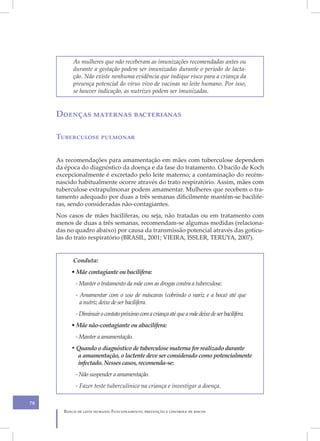 As mulheres que não receberam as imunizações recomendadas antes ou
           durante a gestação podem ser imunizadas durante o período de lacta-
           ção. Não existe nenhuma evidência que indique risco para a criança da
           presença potencial do vírus vivo de vacinas no leite humano. Por isso,
           se houver indicação, as nutrizes podem ser imunizadas.


     Doenças maternas bacterianas

     Tuberculose pulmonar


     As recomendações para amamentação em mães com tuberculose dependem
     da época do diagnóstico da doença e da fase do tratamento. O bacilo de Koch
     excepcionalmente é excretado pelo leite materno; a contaminação do recém-
     nascido habitualmente ocorre através do trato respiratório. Assim, mães com
     tuberculose extrapulmonar podem amamentar. Mulheres que recebem o tra-
     tamento adequado por duas a três semanas dificilmente mantêm-se bacilífe-
     ras, sendo consideradas não-contagiantes.
     Nos casos de mães bacilíferas, ou seja, não tratadas ou em tratamento com
     menos de duas a três semanas, recomendam-se algumas medidas (relaciona-
     das no quadro abaixo) por causa da transmissão potencial através das gotícu-
     las do trato respiratório (BRASIL, 2001; VIEIRA, ISSLER, TERUYA, 2007).


           Conduta:
          • Mãe contagiante ou bacilífera:
            - Manter o tratamento da mãe com as drogas contra a tuberculose.
            - Amamentar com o uso de máscaras (cobrindo o nariz e a boca) até que
              a nutriz deixe de ser bacilífera.
            - Diminuir o contato próximo com a criança até que a mãe deixe de ser bacilífera.
          • Mãe não-contagiante ou abacilífera:
            - Manter a amamentação.
          • Quando o diagnóstico de tuberculose materna for realizado durante
            a amamentação, o lactente deve ser considerado como potencialmente
            infectado. Nesses casos, recomenda-se:
            - Não suspender a amamentação.
            - Fazer teste tuberculínico na criança e investigar a doença.

78
       Banco de leite humano: Funcionamento, prevenção e controle de riscos
 