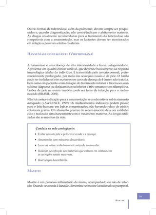 Outras formas de tuberculose, além da pulmonar, devem sempre ser pesqui-
sadas e, quando diagnosticadas, não contra-indicam o aleitamento materno.
As drogas atualmente recomendadas para o tratamento da tuberculose são
compatíveis com a amamentação, mas os lactentes devem ser monitorados
em relação a possíveis efeitos colaterais.


Hanseníase contagiante (Virchowiana)


A hanseníase é uma doença de alta infecciosidade e baixa patogenicidade.
Apresenta um quadro clínico variável, que depende basicamente da resposta
imunológica celular do indivíduo. É transmitida pelo contato pessoal, prefe-
rencialmente prolongado, por meio das secreções nasais e da pele. O bacilo
pode ser isolado no leite materno nos casos de doença de Hansen não tratada,
bem como em pacientes com duração do tratamento inferior a três meses com
sulfona (dapsona ou clofazamina) ou inferior a três semanas com rifampicina.
Lesões de pele na mama também pode ser fonte de infecção para o recém-
nascido (BRASIL, 2001).
Não há contra-indicação para a amamentação se a mãe estiver sob tratamento
adequado (LAWRENCE, 1999). Os medicamentos indicados podem passar
para o leite humano em baixas concentrações, não havendo relato de efeitos
colaterais graves. O tratamento precoce do recém-nascido deve ser estabele-
cido e realizado simultaneamente com o tratamento materno. As drogas utili-
zadas são as mesmas da mãe.


      Conduta na mãe contagiante:
     • Evitar contato pele a pele entre a mãe e a criança.
     • Amamentar com máscaras descartáveis.
     • Lavar as mãos cuidadosamente antes de amamentar.
     • Realizar desinfecção dos materiais que entram em contato com
       as secreções nasais maternas.
     • Usar lenços descartáveis.


Mastite


Mastite é um processo inflamatório da mama, acompanhado ou não de infec-
ção. Quando se associa à lactação, denomina-se mastite lactacional ou puerperal.


                                                                                   79
                                                                      Anvisa
 
