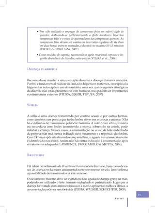 • Tem sido indicado o emprego de compressas frias em substituição às
         quentes, destacando-se particularmente o efeito anestésico local das
         compressas frias e o risco de queimaduras das compressas quentes. As
         compressas frias devem ser usadas em intervalos regulares de até duas
         em duas horas, entre as mamadas, e durante no máximo 10-15 minutos
         (VIEIRA & GIUGLIANI, 2007).
       • Como medidas de suporte, recomenda-se apoio emocional, repouso e in-
         gestão abundante de líquidos, entre outras (VIEIRA et al., 2006).


Doença diarréica


Recomenda-se manter a amamentação durante a doença diarréica materna.
Porém, é fundamental realizar os cuidados higiênicos maternos, em especial a
higiene das mãos após o uso do sanitário, uma vez que os agentes etiológicos
da diarréia não estão presentes no leite humano, mas podem ser importantes
contaminantes externos (VIEIRA, ISSLER, TERUYA, 2007).


Sífilis


A sífilis é uma doença transmitida por contato sexual e por outras formas,
como contato com pessoa que tenha lesões ativas em mucosas e mamas. Não
há evidências de transmissão pelo leite humano. A nutriz com sífilis primária
ou secundária com lesões acometendo a mama, sobretudo na aréola, pode
infectar a criança. Nesses casos, a amamentação ou o uso de leite ordenhado
da própria mãe está contra-indicado até o tratamento e a regressão das lesões.
Com 24 horas após o tratamento com penicilina, o agente infeccioso raramente
é identificado nas lesões. Assim, não há contra-indicação à amamentação após
o tratamento adequado (LAWRENCE, 1999; CAMELO & MOTTA, 2004).


Brucelose


Há relato de isolamento da Brucella melitensis no leite humano, bem como de ca-
sos de doença em lactentes amamentados exclusivamente ao seio. Isso confirma
a possibilidade de transmissão via leite materno.
O aleitamento materno deve ser evitado na fase aguda de doença grave na mãe,
podendo ser utilizado o leite humano ordenhado e pasteurizado. Logo que a
doença for tratada com antimicrobianos e a nutriz apresentar melhora clínica, a
amamentação pode ser restabelecida (COSTA, WALKER, SCHECHTER, 2000).
                                                                                  81
                                                                      Anvisa
 
