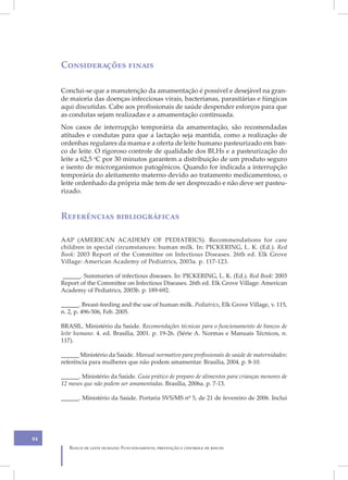 Considerações finais

     Conclui-se que a manutenção da amamentação é possível e desejável na gran-
     de maioria das doenças infecciosas virais, bacterianas, parasitárias e fúngicas
     aqui discutidas. Cabe aos profissionais de saúde despender esforços para que
     as condutas sejam realizadas e a amamentação continuada.
     Nos casos de interrupção temporária da amamentação, são recomendadas
     atitudes e condutas para que a lactação seja mantida, como a realização de
     ordenhas regulares da mama e a oferta de leite humano pasteurizado em ban-
     co de leite. O rigoroso controle de qualidade dos BLHs e a pasteurização do
     leite a 62,5 oC por 30 minutos garantem a distribuição de um produto seguro
     e isento de microrganismos patogênicos. Quando for indicada a interrupção
     temporária do aleitamento materno devido ao tratamento medicamentoso, o
     leite ordenhado da própria mãe tem de ser desprezado e não deve ser pasteu-
     rizado.


     Referências bibliográficas

     AAP (AMERICAN ACADEMY OF PEDIATRICS). Recommendations for care
     children in special circumstances: human milk. In: PICKERING, L. K. (Ed.). Red
     Book: 2003 Report of the Committee on Infectious Diseases. 26th ed. Elk Grove
     Village: American Academy of Pediatrics, 2003a. p. 117-123.

     ______. Summaries of infectious diseases. In: PICKERING, L. K. (Ed.). Red Book: 2003
     Report of the Committee on Infectious Diseases. 26th ed. Elk Grove Village: American
     Academy of Pediatrics, 2003b. p. 189-692.

     ______. Breast-feeding and the use of human milk. Pediatrics, Elk Grove Village, v. 115,
     n. 2, p. 496-506, Feb. 2005.

     BRASIL. Ministério da Saúde. Recomendações técnicas para o funcionamento de bancos de
     leite humano. 4. ed. Brasília, 2001. p. 19-26. (Série A. Normas e Manuais Técnicos, n.
     117).

     ______ Ministério da Saúde. Manual normativo para profissionais de saúde de maternidades:
     referência para mulheres que não podem amamentar. Brasília, 2004. p. 8-10.

     ______. Ministério da Saúde. Guia prático de preparo de alimentos para crianças menores de
     12 meses que não podem ser amamentadas. Brasília, 2006a. p. 7-13.

     ______. Ministério da Saúde. Portaria SVS/MS nº 5, de 21 de fevereiro de 2006. Inclui




84
        Banco de leite humano: Funcionamento, prevenção e controle de riscos
 