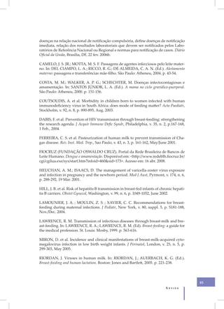 doenças na relação nacional de notificação compulsória, define doenças de notificação
imediata, relação dos resultados laboratoriais que devem ser notificados pelos Labo-
ratórios de Referência Nacional ou Regional e normas para notificação de casos. Diário
Oficial da União, Brasília, DF, 22 fev. 2006b.

CAMELO, J. S. JR.; MOTTA, M. S. F. Passagens de agentes infecciosos pelo leite mater-
no. In: DEL CIAMPO, L. A.; RICCO, R. G.; DE ALMEIDA, C. A. N. (Ed.). Aleitamento
materno: passagens e transferências mãe-filho. São Paulo: Atheneu, 2004. p. 43-54.

COSTA, M. M.; WALKER, A. P. G.; SCHECHTER, M. Doenças infectocontagiosas e
amamentação. In: SANTOS JÚNIOR, L. A. (Ed.). A mama no ciclo gravídico-puerperal.
São Paulo: Atheneu, 2000. p. 151-156.

COUTSOUDIS, A. et al. Morbidity in children born to women infected with human
immunodeficiency virus in South Africa: does mode of feeding matter? Acta Paediatr,
Stockholm, v. 92, n. 8, p. 890-895, Aug. 2003.

DABIS, F. et al. Prevention of HIV transmission through breast-feeding: strengthening
the research agenda. J Acquir Immune Defic Syndr, Philadelphia, v. 35, n. 2, p.167-168,
1 Feb., 2004.

FERREIRA, C. S. et al. Pasteurization of human milk to prevent transmission of Cha-
gas disease. Rev. Inst. Med. Trop., Sao Paulo, v. 43, n. 3, p. 161-162, May/June 2001.

FIOCRUZ (FUNDAÇÃO OSWALDO CRUZ). Portal da Rede Brasileira de Bancos de
Leite Humano. Dengue e amamentação. Disponível em: <http://www.redeblh.fiocruz.br/
cgi/cgilua.exe/sys/start.htm?infoid=460&sid=173>. Acesso em: 16 abr. 2008.

HEUCHAN, A. M.; ISAACS, D. The management of varicella-zoster virus exposure
and infection in pregnancy and the newborn period. Med J Aust, Pyrmont, v. 174, n. 6,
p. 288-292, 19 Mar. 2001.

HILL, J. B. et al. Risk of hepatitis B transmission in breast-fed infants of chronic hepati-
tis B carriers. Obstet Gynecol, Washington, v. 99, n. 6, p. 1049-1052, June 2002.

LAMOUNIER, J. A. ; MOULIN, Z. S. ; XAVIER, C. C. Recommendations for breast-
feeding during maternal infections. J Pediatr, New York, v. 80, suppl. 5, p. S181-188,
Nov./Dec. 2004.

LAWRENCE, R. M. Transmission of infectious diseases through breast-milk and bre-
ast-feeding. In: LAWRENCE, R. A.; LAWRENCE, R. M. (Ed). Breast-feeding: a guide for
the medical profession. St. Louis: Mosby, 1999. p. 563-616.

MIRON, D. et al. Incidence and clinical manifestations of breast-milk-acquired cyto-
megalovirus infection in low birth weight infants. J Perinatol, London, v. 25, n. 5, p.
299-303, May 2005.

RIORDAN, J. Viruses in human milk. In: RIORDAN, J.; AUERBACH, K. G. (Ed.).
Breast-feeding and human lactation. Boston: Jones and Bartlett, 2005. p. 221-238.




                                                                                               85
                                                                               Anvisa
 