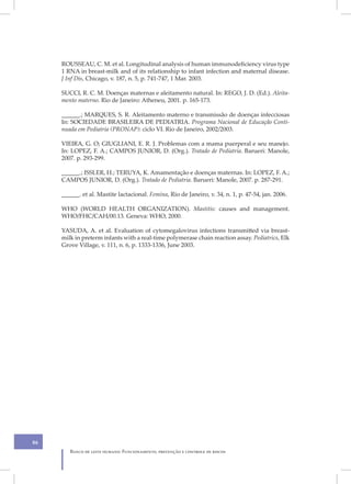 ROUSSEAU, C. M. et al. Longitudinal analysis of human immunodeficiency virus type
     1 RNA in breast-milk and of its relationship to infant infection and maternal disease.
     J Inf Dis, Chicago, v. 187, n. 5, p. 741-747, 1 Mar. 2003.

     SUCCI, R. C. M. Doenças maternas e aleitamento natural. In: REGO, J. D. (Ed.). Aleita-
     mento materno. Rio de Janeiro: Atheneu, 2001. p. 165-173.

     ______.; MARQUES, S. R. Aleitamento materno e transmissão de doenças infecciosas
     In: SOCIEDADE BRASILEIRA DE PEDIATRIA. Programa Nacional de Educação Conti-
     nuada em Pediatria (PRONAP): ciclo VI. Rio de Janeiro, 2002/2003.

     VIEIRA, G. O; GIUGLIANI, E. R. J. Problemas com a mama puerperal e seu manejo.
     In: LOPEZ, F. A.; CAMPOS JUNIOR, D. (Org.). Tratado de Pediatria. Barueri: Manole,
     2007. p. 293-299.

     ______.; ISSLER, H.; TERUYA, K. Amamentação e doenças maternas. In: LOPEZ, F. A.;
     CAMPOS JUNIOR, D. (Org.). Tratado de Pediatria. Barueri: Manole, 2007. p. 287-291.

     ______. et al. Mastite lactacional. Femina, Rio de Janeiro, v. 34, n. 1, p. 47-54, jan. 2006.

     WHO (WORLD HEALTH ORGANIZATION). Mastitis: causes and management.
     WHO/FHC/CAH/00.13. Geneva: WHO, 2000.

     YASUDA, A. et al. Evaluation of cytomegalovirus infections transmitted via breast-
     milk in preterm infants with a real-time polymerase chain reaction assay. Pediatrics, Elk
     Grove Village, v. 111, n. 6, p. 1333-1336, June 2003.




86
        Banco de leite humano: Funcionamento, prevenção e controle de riscos
 