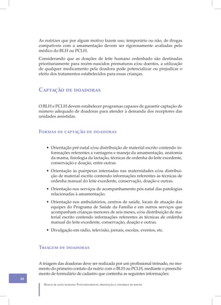 IX
     As nutrizes que por algum motivo fazem uso, temporário ou não, de drogas
     compatíveis com a amamentação devem ser rigorosamente avaliadas pelo
     médico do BLH ou PCLH.
     Considerando que as doações de leite humano ordenhado são destinadas
     prioritariamente para recém-nascidos prematuros e/ou doentes, a utilização
     de qualquer medicamento pela doadora pode potencializar ou prejudicar o
     efeito dos tratamentos estabelecidos para essas crianças.


     Captação de doadoras

     O BLH e PCLH devem estabelecer programas capazes de garantir captação de
     número adequado de doadoras para atender à demanda dos receptores das
     unidades assistidas.


     Formas de captação de doadoras


         • Orientação pré-natal e/ou distribuição de material escrito contendo in-
           formações referentes a vantagens e manejo da amamentação, anatomia
           da mama, fisiologia da lactação, técnicas de ordenha do leite excedente,
           conservação e doação, entre outras.
         • Orientação às puérperas internadas nas maternidades e/ou distribui-
           ção de material escrito contendo informações referentes às técnicas de
           ordenha manual do leite excedente, conservação, doação e outras.
         • Orientação nos serviços de acompanhamento pós-natal das patologias
           relacionadas à amamentação.
         • Orientação nos ambulatórios, centros de saúde, locais de atuação das
           equipes do Programa de Saúde da Família e em outros serviços que
           acompanham crianças menores de seis meses, e/ou distribuição de ma-
           terial escrito contendo informações referentes às técnicas de ordenha
           manual do leite excedente, conservação, doação e outras.
         • Divulgação em rádio, televisão, jornais, escolas, eventos, etc.



     Triagem de doadoras


     A triagem das doadoras deve ser realizada por um profissional treinado, no mo-
     mento do primeiro contato da nutriz com o BLH ou PCLH, mediante o preenchi-
     mento de formulário de cadastro que contenha as seguintes informações:
88
       Banco de leite humano: Funcionamento, prevenção e controle de riscos
 