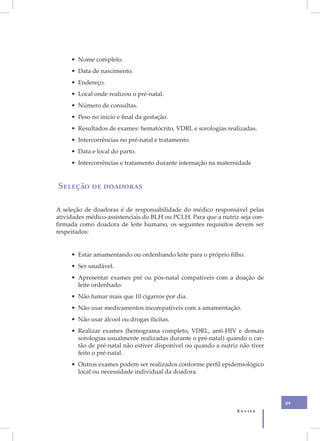 X
         • Nome completo.
         • Data de nascimento.
         • Endereço.
         • Local onde realizou o pré-natal.
         • Número de consultas.
         • Peso no início e final da gestação.
         • Resultados de exames: hematócrito, VDRL e sorologias realizadas.
         • Intercorrências no pré-natal e tratamento.
         • Data e local do parto.
         • Intercorrências e tratamento durante internação na maternidade


    Seleção de doadoras

    A seleção de doadoras é de responsabilidade do médico responsável pelas
    atividades médico-assistenciais do BLH ou PCLH. Para que a nutriz seja con-
    firmada como doadora de leite humano, os seguintes requisitos devem ser
    respeitados:


         • Estar amamentando ou ordenhando leite para o próprio filho.
         • Ser saudável.
         • Apresentar exames pré ou pós-natal compatíveis com a doação de
           leite ordenhado.
         • Não fumar mais que 10 cigarros por dia.
         • Não usar medicamentos incompatíveis com a amamentação.
         • Não usar álcool ou drogas ilícitas.
         • Realizar exames (hemograma completo, VDRL, anti-HIV e demais
           sorologias usualmente realizadas durante o pré-natal) quando o car-
           tão de pré-natal não estiver disponível ou quando a nutriz não tiver
           feito o pré-natal.
         • Outros exames podem ser realizados conforme perfil epidemiológico
           local ou necessidade individual da doadora.




                                                                                  89
                                                                     Anvisa
 