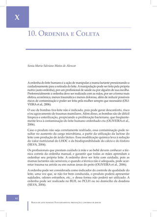 X

     10. Ordenha e Coleta



     Sonia Maria Salviano Matos de Alencar




     A ordenha do leite humano é a ação de manipular a mama lactante pressionando-a
     cuidadosamente para a retirada do leite. A manipulação pode ser feita pela própria
     nutriz (auto-ordenha), por um profissional de saúde ou por alguém de sua escolha.
     Preferencialmente a ordenha deve ser realizada com as mãos, por ser a forma mais
     efetiva, econômica, menos traumática e menos dolorosa, além de reduzir possíveis
     riscos de contaminação e poder ser feita pela mulher sempre que necessário (OLI-
     VEIRA et al., 2006).
     O uso de bombas tira-leite não é indicado, pois pode gerar desconforto, risco
     e/ou agravamento de traumas mamilares. Além disso, as bombas são de difícil
     limpeza e esterilização, propiciando a proliferação bacteriana, que freqüente-
     mente leva à contaminação do leite humano ordenhado cru (OLIVEIRA et al.,
     2006).
     Caso o produto não seja corretamente resfriado, essa contaminação pode re-
     sultar no aumento da carga microbiana, a partir da utilização da lactose do
     leite com produção de ácido láctico. Essa modificação química leva à redução
     do valor nutricional do LHOC e da biodisponibilidade do cálcio e do fósforo
     (SILVA, 2004).
     Os profissionais que prestam cuidado à mãe e ao bebê devem conhecer a téc-
     nica correta da ordenha manual, e garantir que todas as mães aprendam a
     ordenhar seu próprio leite. A ordenha deve ser feita com cuidado, pois as
     mamas lactantes são sensíveis; e quando a técnica não é adequada, pode acar-
     retar trauma na aréola ou em outras áreas do peito (OLIVEIRA et al., 2006).
     A ordenha pode ser considerada como indicador do controle de qualidade do
     leite, uma vez que, se não for bem conduzida, o produto poderá apresentar
     sujidades, odores estranhos, etc., e dessa forma não poderá ser utilizado. A
     ordenha pode ser realizada no BLH, no PCLH ou no domicílio da doadora
     (SILVA, 2004).



92
        Banco de leite humano: Funcionamento, prevenção e controle de riscos
 