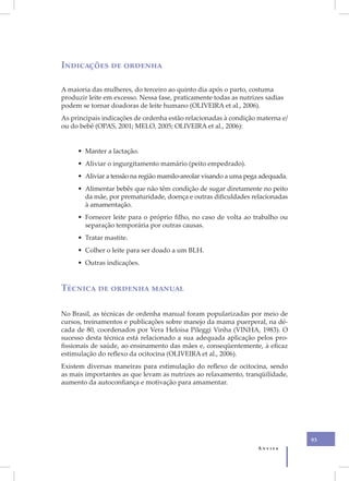 X
    Indicações de ordenha

    A maioria das mulheres, do terceiro ao quinto dia após o parto, costuma
    produzir leite em excesso. Nessa fase, praticamente todas as nutrizes sadias
    podem se tornar doadoras de leite humano (OLIVEIRA et al., 2006).
    As principais indicações de ordenha estão relacionadas à condição materna e/
    ou do bebê (OPAS, 2001; MELO, 2005; OLIVEIRA et al., 2006):


         • Manter a lactação.
         • Aliviar o ingurgitamento mamário (peito empedrado).
         • Aliviar a tensão na região mamilo-areolar visando a uma pega adequada.
         • Alimentar bebês que não têm condição de sugar diretamente no peito
           da mãe, por prematuridade, doença e outras dificuldades relacionadas
           à amamentação.
         • Fornecer leite para o próprio filho, no caso de volta ao trabalho ou
           separação temporária por outras causas.
         • Tratar mastite.
         • Colher o leite para ser doado a um BLH.
         • Outras indicações.


    Técnica de ordenha manual

    No Brasil, as técnicas de ordenha manual foram popularizadas por meio de
    cursos, treinamentos e publicações sobre manejo da mama puerperal, na dé-
    cada de 80, coordenados por Vera Heloisa Pileggi Vinha (VINHA, 1983). O
    sucesso desta técnica está relacionado a sua adequada aplicação pelos pro-
    fissionais de saúde, ao ensinamento das mães e, conseqüentemente, à eficaz
    estimulação do reflexo da ocitocina (OLIVEIRA et al., 2006).
    Existem diversas maneiras para estimulação do reflexo de ocitocina, sendo
    as mais importantes as que levam as nutrizes ao relaxamento, tranqüilidade,
    aumento da autoconfiança e motivação para amamentar.




                                                                                    93
                                                                       Anvisa
 