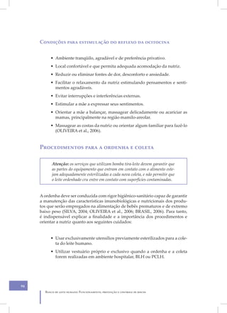 Condições para estimulação do reflexo da ocitocina


          • Ambiente tranqüilo, agradável e de preferência privativo.
          • Local confortável e que permita adequada acomodação da nutriz.
          • Reduzir ou eliminar fontes de dor, desconforto e ansiedade.
          • Facilitar o relaxamento da nutriz estimulando pensamentos e senti-
            mentos agradáveis.
          • Evitar interrupções e interferências externas.
          • Estimular a mãe a expressar seus sentimentos.
          • Orientar a mãe a balançar, massagear delicadamente ou acariciar as
            mamas, principalmente na região mamilo-areolar.
          • Massagear as costas da nutriz ou orientar algum familiar para fazê-lo
            (OLIVEIRA et al., 2006).


     Procedimentos para a ordenha e coleta

           Atenção: os serviços que utilizam bomba tira-leite devem garantir que
           as partes do equipamento que entram em contato com o alimento este-
           jam adequadamente esterilizadas a cada nova coleta, e não permitir que
           o leite ordenhado cru entre em contato com superfícies contaminadas.


     A ordenha deve ser conduzida com rigor higiênico-sanitário capaz de garantir
     a manutenção das características imunobiológicas e nutricionais dos produ-
     tos que serão empregados na alimentação de bebês prematuros e de extremo
     baixo peso (SILVA, 2004; OLIVEIRA et al., 2006; BRASIL, 2006). Para tanto,
     é indispensável explicar a finalidade e a importância dos procedimentos e
     orientar a nutriz quanto aos seguintes cuidados:


          • Usar exclusivamente utensílios previamente esterilizados para a cole-
            ta do leite humano.
          • Utilizar vestuário próprio e exclusivo quando a ordenha e a coleta
            forem realizadas em ambiente hospitalar, BLH ou PCLH.




94
       Banco de leite humano: Funcionamento, prevenção e controle de riscos
 