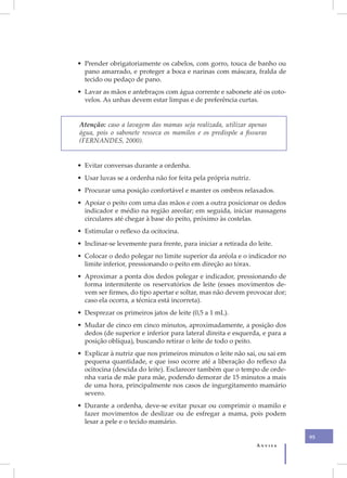 • Prender obrigatoriamente os cabelos, com gorro, touca de banho ou
  pano amarrado, e proteger a boca e narinas com máscara, fralda de
  tecido ou pedaço de pano.
• Lavar as mãos e antebraços com água corrente e sabonete até os coto-
  velos. As unhas devem estar limpas e de preferência curtas.


Atenção: caso a lavagem das mamas seja realizada, utilizar apenas
água, pois o sabonete resseca os mamilos e os predispõe a fissuras
(FERNANDES, 2000).


• Evitar conversas durante a ordenha.
• Usar luvas se a ordenha não for feita pela própria nutriz.
• Procurar uma posição confortável e manter os ombros relaxados.
• Apoiar o peito com uma das mãos e com a outra posicionar os dedos
  indicador e médio na região areolar; em seguida, iniciar massagens
  circulares até chegar à base do peito, próximo às costelas.
• Estimular o reflexo da ocitocina.
• Inclinar-se levemente para frente, para iniciar a retirada do leite.
• Colocar o dedo polegar no limite superior da aréola e o indicador no
  limite inferior, pressionando o peito em direção ao tórax.
• Aproximar a ponta dos dedos polegar e indicador, pressionando de
  forma intermitente os reservatórios de leite (esses movimentos de-
  vem ser firmes, do tipo apertar e soltar, mas não devem provocar dor;
  caso ela ocorra, a técnica está incorreta).
• Desprezar os primeiros jatos de leite (0,5 a 1 mL).
• Mudar de cinco em cinco minutos, aproximadamente, a posição dos
  dedos (de superior e inferior para lateral direita e esquerda, e para a
  posição oblíqua), buscando retirar o leite de todo o peito.
• Explicar à nutriz que nos primeiros minutos o leite não sai, ou sai em
  pequena quantidade, e que isso ocorre até a liberação do reflexo da
  ocitocina (descida do leite). Esclarecer também que o tempo de orde-
  nha varia de mãe para mãe, podendo demorar de 15 minutos a mais
  de uma hora, principalmente nos casos de ingurgitamento mamário
  severo.
• Durante a ordenha, deve-se evitar puxar ou comprimir o mamilo e
  fazer movimentos de deslizar ou de esfregar a mama, pois podem
  lesar a pele e o tecido mamário.

                                                                            95
                                                                Anvisa
 