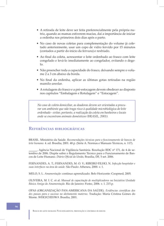 • A retirada de leite deve ser feita preferencialmente pela própria nu-
             triz, quando as mamas estiverem macias, daí a importância de iniciar
             a ordenha nos primeiros dois dias após o parto.
           • No caso de novas coletas para complementação do volume já cole-
             tado anteriormente, usar um copo de vidro fervido por 15 minutos
             (contados a partir do início da fervura) e resfriado.
           • Ao final da coleta, acrescentar o leite ordenhado ao frasco com leite
             congelado e levá-lo imediatamente ao congelador, evitando o dege-
             lo.
           • Não preencher toda a capacidade do frasco, deixando sempre o volu-
             me 2 a 3 cm abaixo da borda.
           • No final da ordenha, aplicar as últimas gotas retiradas na região
             mamilo-areolar.
           • A rotulagem do frasco e a pré-estocagem devem obedecer ao disposto
             nos capítulos “Embalagem e Rotulagem” e “Estocagem”.


            No caso de coleta domiciliar, as doadoras devem ser orientadas a procu-
            rar um ambiente que não traga risco à qualidade microbiológica do leite
            ordenhado - evitar, portanto, a realização da coleta em banheiros e locais
            onde se encontram animais domésticos (BRASIL, 2001).



     Referências bibliográficas

     BRASIL. Ministério da Saúde. Recomendações técnicas para o funcionamento de bancos de
     leite humano. 4. ed. Brasília, 2001. 48 p. (Série A. Normas e Manuais Técnicos, n. 117).

     ______. Agência Nacional de Vigilância Sanitária. Resolução RDC nº 171, de 4 de se-
     tembro de 2006. Dispõe sobre o Regulamento Técnico para o Funcionamento de Ban-
     cos de Leite Humano. Diário Oficial da União, Brasília, DF, 5 set. 2006.

     FERNANDES, A. T.; FERNANDES, M. O. V.; RIBEIRO FILHO, N. Infecção hospitalar e
     suas interfaces na área da saúde. São Paulo: Atheneu, 2000. v. 1.

     MELO, S. L. Amamentação: contínuo aprendizado. Belo Horizonte: Coopmed, 2005.

     OLIVEIRA, M. I. C. et al. Manual de capacitação de multiplicadores na Iniciativa Unidade
     Básica Amiga da Amamentação. Rio de Janeiro: Fiotec, 2006. v. 1. 215 p.

     OPAS (ORGANIZAÇÃO PAN-AMERICANA DA SAÚDE). Evidências científicas dos
     dez passos para o sucesso no aleitamento materno. Tradução: Maria Cristina Gomes do
     Monte. WHO/CHD/98.9. Brasília, 2001.


96
        Banco de leite humano: Funcionamento, prevenção e controle de riscos
 