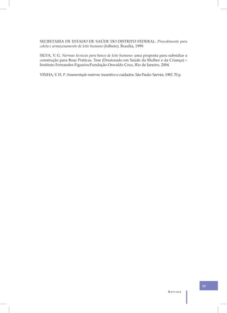 SECRETARIA DE ESTADO DE SAÚDE DO DISTRITO FEDERAL. Procedimento para
coleta e armazenamento de leite humano (folheto). Brasília, 1999.

SILVA, V. G. Normas técnicas para banco de leite humano: uma proposta para subsidiar a
construção para Boas Práticas. Tese (Doutorado em Saúde da Mulher e da Criança) –
Instituto Fernandes Figueira/Fundação Oswaldo Cruz, Rio de Janeiro, 2004.

VINHA, V. H. P. Amamentação materna: incentivo e cuidados. São Paulo: Sarvier, 1983. 70 p.




                                                                                             97
                                                                                 Anvisa
 