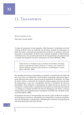 XI                                                                                      X

     11. Transporte



     Benize Fernandes de Lira
     Maria José Guardia Mattar




     A etapa de transporte ocorre quando o leite humano é ordenhado em local
     externo ao BLH, como no domicílio da doadora, unidade de internação ou
     posto de coleta, e necessita ser transportado ao banco; ou quando o leite pas-
     teurizado é encaminhado do BLH a uma unidade receptora. O leite humano
     ordenhado (cru e/ou pausterizado) tem de ser transportado sob cadeia de frio,
     e o tempo de transporte não deve ultrapassar seis horas (BRASIL, 2006).


            Cadeia de frio é a condição em que os produtos são mantidos sob refrige-
            ração ou congelamento desde a coleta até o consumo, com o objetivo de
            impedir alterações químicas, físico-químicas, microbiológicas e imuno-
            lógicas (BRASIL, 2006).


     Por questões de natureza microbiana ou química, a manutenção da cadeia de
     frio a que deve ser submetido o leite humano ordenhado representa impor-
     tante ação preventiva para a preservação da qualidade do alimento. Ao longo
     de toda a cadeia, o momento de transporte sempre agrega riscos de elevação
     de temperatura, o que, por conseguinte, favorece a ocorrência de não-con-
     formidades. Para assegurar a manutenção da cadeia de frio no decorrer do
     transporte, o tempo entre o recebimento do produto no domicílio da doadora
     e a entrega na recepção do BLH não deverá ultrapassar seis horas; o mesmo
     tempo precisa ser respeitado para o transporte do LHOP até a unidade recep-
     tora final (SILVA, 2004).
     Os produtos devem ser transportados do local de coleta ao BLH em recipien-
     tes isotérmicos exclusivos, constituídos por material liso, resistente, imperme-
     ável, de fácil limpeza e desinfecção, contendo gelo reciclável na proporção de
     três litros deste para cada litro de leite.

98
        Banco de leite humano: Funcionamento, prevenção e controle de riscos
 