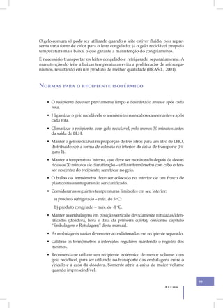 XI
     O gelo comum só pode ser utilizado quando o leite estiver fluido, pois repre-
     senta uma fonte de calor para o leite congelado; já o gelo reciclável propicia
     temperatura mais baixa, o que garante a manutenção do congelamento.
     É necessário transportar os leites congelado e refrigerado separadamente. A
     manutenção do leite a baixas temperaturas evita a proliferação de microrga-
     nismos, resultando em um produto de melhor qualidade (BRASIL, 2001).


     Normas para o recipiente isotérmico

         • O recipiente deve ser previamente limpo e desinfetado antes e após cada
           rota.
         • Higienizar o gelo reciclável e o termômetro com cabo extensor antes e após
           cada rota.
         • Climatizar o recipiente, com gelo reciclável, pelo menos 30 minutos antes
           da saída do BLH.
         • Manter o gelo reciclável na proporção de três litros para um litro de LHO,
           distribuído sob a forma de colméia no interior da caixa de transporte (Fi-
           gura 1).
         • Manter a temperatura interna, que deve ser monitorada depois de decor-
           ridos os 30 minutos de climatização – utilizar termômetro com cabo exten-
           sor no centro do recipiente, sem tocar no gelo.
         • O bulbo do termômetro deve ser colocado no interior de um frasco de
           plástico resistente para não ser danificado.
         • Considerar as seguintes temperaturas limítrofes em seu interior:
            a) produto refrigerado – máx. de 5 oC;
             b) produto congelado – máx. de -1 oC.
         • Manter as embalagens em posição vertical e devidamente rotuladas/iden-
           tificadas (doadora, hora e data da primeira coleta), conforme capítulo
           “Embalagem e Rotulagem” deste manual.
         • As embalagens vazias devem ser acondicionadas em recipiente separado.
         • Calibrar os termômetros a intervalos regulares mantendo o registro dos
           mesmos.
         • Recomenda-se utilizar um recipiente isotérmico de menor volume, com
           gelo reciclável, para ser utilizado no transporte das embalagens entre o
           veículo e a casa da doadora. Somente abrir a caixa de maior volume
           quando imprescindível.

                                                                                        99
                                                                          Anvisa
 