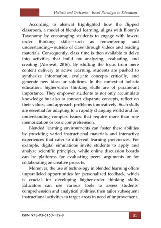 Holistic and Outcome – based Paradigm in Education
ISBN: 978-93-6163-152-8 31
According to alsowat highlighted how the flipped
classroom, a model of blended learning, aligns with Bloom‘s
Taxonomy by encouraging students to engage with lower-
order thinking skills—such as remembering and
understanding—outside of class through videos and reading
materials. Consequently, class time is then available to delve
into activities that build on analyzing, evaluating, and
creating (Alsowat, 2016). By shifting the focus from mere
content delivery to active learning, students are pushed to
synthesize information, evaluate concepts critically, and
generate new ideas or solutions. In the context of holistic
education, higher-order thinking skills are of paramount
importance. They empower students to not only accumulate
knowledge but also to connect disparate concepts, reflect on
their values, and approach problems innovatively. Such skills
are essential for adapting to a rapidly changing world and for
understanding complex issues that require more than rote
memorization or basic comprehension.
Blended learning environments can foster these abilities
by providing varied instructional materials and interactive
experiences that cater to different learning preferences. For
example, digital simulations invite students to apply and
analyze scientific principles, while online discussion boards
can be platforms for evaluating peers' arguments or for
collaborating on creative projects.
Moreover, the use of technology in blended learning offers
unparalleled opportunities for personalized feedback, which
is crucial for developing higher-order thinking skills.
Educators can use various tools to assess students‘
comprehension and analytical abilities, then tailor subsequent
instructional activities to target areas in need of improvement.
 