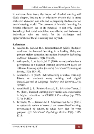 Holistic and Outcome – based Paradigm in Education
ISBN: 978-93-6163-152-8 33
to embrace these tools, the impact of blended learning will
likely deepen, leading to an education system that is more
inclusive, dynamic, and attuned to preparing students for an
ever-changing world. The promise of blended learning for
holistic education lies in its potential to not only impart
knowledge but mold adaptable, empathetic, and tech-savvy
individuals who are ready for the challenges and
opportunities of the 21st century and beyond.
References
1. Adams, D., Tan, M. H. J., &Sumintono, B. (2021). Students‘
readiness for blended learning in a leading Malaysian
private higher education institution. Interactive Technology
and Smart Education, 18(4), 515-534.
2. Akkoyunlu, B., & Soylu, M. Y. (2008). A study of student's
perceptions in a blended learning environment based on
different learning styles. Journal of Educational Technology &
Society, 11(1), 183-193.
3. Alsowat, H. H. (2022). Hybrid learning or virtual learning?
Effects on students' essay writing and digital
literacy. Journal of Language Teaching and Research, 13(4),
872-883.
4. Artal-Sevil, J. S., Romero-Pascual, E., &Artacho-Terrer, J.
M. (2015). Blended-learning: New trends and experiences
in higher education. In ICERI2015 Proceedings (pp. 7761-
7771). IATED.
5. Bernacki, M. L., Greene, M. J., &Lobczowski, N. G. (2021).
A systematic review of research on personalized learning:
Personalized by whom, to what, how, and for what
purpose (s)?. Educational Psychology Review, 33(4), 1675-
1715.
 