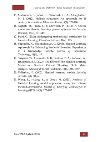 Holistic and Outcome – based Paradigm in Education
ISBN: 978-93-6163-152-8 35
15. Mahmoudi, S., Jafari, E., Nasrabadi, H. A., &Liaghatdar,
M. J. (2012). Holistic education: An approach for 21
century. International Education Studies, 5(2), 178-186.
16. Saghafi, M., Franz, J., & Crowther, P. (2014). A holistic
model for blended learning. Journal of Interactive Learning
Research, 25(4), 531-549.
17. Stahl, G. (2021). Redesigning mathematical curriculum for
blended learning. Education Sciences, 11(4), 165.
18. Suprabha, K., &Subramonian, G. (2015). Blended Learning
Approach for Enhancing Students' Learning Experiences
in a Knowledge Society. Journal of Educational
Technology, 11(4), 1-7.
19. Suryono, W., Haryanto, B. B., Santosa, T. A., Rahman, A.,
&Sappaile, B. I. (2023). The Effect of The Blended Learning
Model on Student Critical Thinking Skill: Meta-
analysis. Edumaspul: Jurnal Pendidikan, 7(1), 1386-1397.
20. Valiathan, P. (2002). Blended learning models. Learning
circuits, 3(8), 50-59.
21. Wang, L., Huang, Y., & Omar, M. (2021). Analysis of
blended learning model application using text mining
method. International Journal of Emerging Technologies in
Learning (iJET), 16(1), 172-187.
 