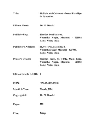Title: Holistic and Outcome – based Paradigm
in Education
Editor’s Name: Dr. N. Devaki
Published by: Shanlax Publications,
Vasantha Nagar, Madurai – 625003,
Tamil Nadu, India
Publisher’s Address: 61, 66 T.P.K. Main Road,
Vasantha Nagar, Madurai – 625003,
Tamil Nadu, India
Printer’s Details: Shanlax Press, 66 T.P.K. Main Road,
Vasantha Nagar, Madurai – 625003,
Tamil Nadu, India
Edition Details (I,II,III): I
ISBN: 978-93-6163-152-8
Month & Year: March, 2024
Copyright @ Dr. N. Devaki
Pages: 272
Price: `400/-
 