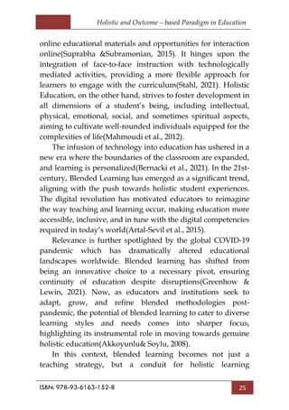 Holistic and Outcome – based Paradigm in Education
ISBN: 978-93-6163-152-8 25
online educational materials and opportunities for interaction
online(Suprabha &Subramonian, 2015). It hinges upon the
integration of face-to-face instruction with technologically
mediated activities, providing a more flexible approach for
learners to engage with the curriculum(Stahl, 2021). Holistic
Education, on the other hand, strives to foster development in
all dimensions of a student‘s being, including intellectual,
physical, emotional, social, and sometimes spiritual aspects,
aiming to cultivate well-rounded individuals equipped for the
complexities of life(Mahmoudi et al., 2012).
The infusion of technology into education has ushered in a
new era where the boundaries of the classroom are expanded,
and learning is personalized(Bernacki et al., 2021). In the 21st-
century, Blended Learning has emerged as a significant trend,
aligning with the push towards holistic student experiences.
The digital revolution has motivated educators to reimagine
the way teaching and learning occur, making education more
accessible, inclusive, and in tune with the digital competencies
required in today‘s world(Artal-Sevil et al., 2015).
Relevance is further spotlighted by the global COVID-19
pandemic which has dramatically altered educational
landscapes worldwide. Blended learning has shifted from
being an innovative choice to a necessary pivot, ensuring
continuity of education despite disruptions(Greenhow &
Lewin, 2021). Now, as educators and institutions seek to
adapt, grow, and refine blended methodologies post-
pandemic, the potential of blended learning to cater to diverse
learning styles and needs comes into sharper focus,
highlighting its instrumental role in moving towards genuine
holistic education(Akkoyunlu& Soylu, 2008).
In this context, blended learning becomes not just a
teaching strategy, but a conduit for holistic learning
 