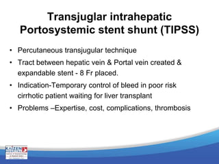 Transjuglar intrahepatic
Portosystemic stent shunt (TIPSS)
• Percutaneous transjugular technique
• Tract between hepatic vein & Portal vein created &
expandable stent - 8 Fr placed.
• Indication-Temporary control of bleed in poor risk
cirrhotic patient waiting for liver transplant
• Problems –Expertise, cost, complications, thrombosis
 