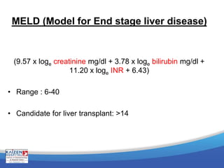 MELD (Model for End stage liver disease)
(9.57 x loge creatinine mg/dl + 3.78 x loge bilirubin mg/dl +
11.20 x loge INR + 6.43)
• Range : 6-40
• Candidate for liver transplant: >14
 