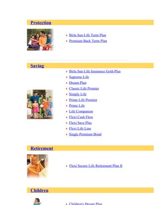 Protection
Birla Sun Life Term Plan
Premium Back Term Plan
Saving
Birla Sun Life Insurance Gold-Plus
Supreme Life
Dream Plan
Classic Life Premier
Simply Life
Prime Life Premier
Prime Life
Life Companion
Flexi Cash Flow
Flexi Save Plus
Flexi Life Line
Single Premium Bond
Retirement
Flexi Secure Life Retirement Plan II
Children
 