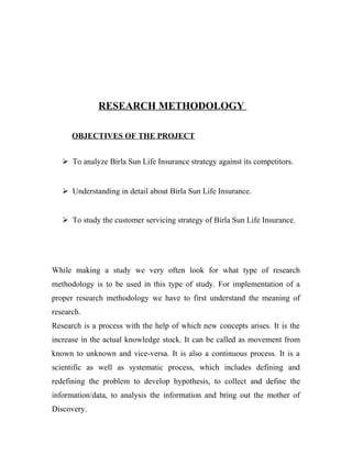 RESEARCH METHODOLOGY
OBJECTIVES OF THE PROJECT
 To analyze Birla Sun Life Insurance strategy against its competitors.
 Understanding in detail about Birla Sun Life Insurance.
 To study the customer servicing strategy of Birla Sun Life Insurance.
While making a study we very often look for what type of research
methodology is to be used in this type of study. For implementation of a
proper research methodology we have to first understand the meaning of
research.
Research is a process with the help of which new concepts arises. It is the
increase in the actual knowledge stock. It can be called as movement from
known to unknown and vice-versa. It is also a continuous process. It is a
scientific as well as systematic process, which includes defining and
redefining the problem to develop hypothesis, to collect and define the
information/data, to analysis the information and bring out the mother of
Discovery.
 