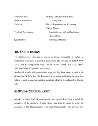 Source of data: Primary Data, Secondary Data
Nature of Research: Analytical
Universe: Market Representative, Common
Citizen, Market
Tools of Techniques: Quantitative as will as Qualitative
Observation
Quantitative: Percentage Method
RESEARCH DESIGN
To Achieve our objective a survey is being conducted in public to
understand what does a customer think about the services of BIRLA SUN
LIFE and to comparison with MAX NEW YORK LIFE & HDFC
STANDARD LIFE product and service.
Analytical search with quantitative approach has been done in which the
description of Birla Sun Life Insurance is presented value here the sampling
which is used to analyze random sampling which are conducted in Bhopal
city.
SAMPLING METHODOLOGY
Initially, a rough draft of questionnaire was prepared keeping in mind the
objective of the research. A pilot study was done in order to know the
accuracy of the Questionnaire. The final Questionnaire was arrived only
 