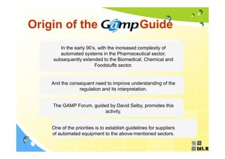 Origin of the GAMP Guide
       In the early 90’s, with the increased complexity of
       automated systems in the Pharmaceutical sector,
    subsequently extended to the Biomedical, Chemical and
          q     y                             ,
                        Foodstuffs sector.


   And the consequent need to improve understanding of the
               regulation and its interpretation.


    The GAMP Forum, guided by David Selby, promotes this
                         activity.


   One of the priorities is to establish guidelines for suppliers
   of automated equipment to the above mentioned sectors
                                      above-mentioned sectors.
 