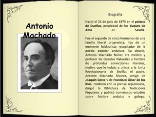 Antonio
Machado
Biografía
Nació el 26 de julio de 1875 en el palacio
de Dueñas, propiedad de los duques de
Alba en Sevilla.
Fue el segundo de cinco hermanos de una
familia liberal progresista, hijo de un
eminente folcklorista recopilador de la
poesía popular andaluza. Su abuelo,
Antonio Machado Núñez era médico y
profesor de Ciencias Naturales y hombre
de profundas convicciones liberales,
motivo que le indujo a unirse a la Junta
Revolucionaria de Sevilla; el padre,
Antonio Machado Álvarez, amigo de
Joaquín Costa y de Francisco Giner de los
Ríos, colaboró con la prensa republicana,
dirigió la Biblioteca de Tradiciones
Populares y publicó numerosos estudios
sobre folclore andaluz y gallego.
 