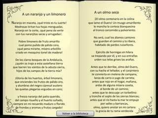 Naranjo en maceta, ¡qué triste es tu suerte!
Medrosas tiritan tus hojas menguadas.
Naranjo en la corte, ¡qué pena da verte
con tus naranjitas secas y arrugadas!.
Pobre limonero de fruto amarillo
cual pomo pulido de pálida cera,
¡qué pena mirarte, mísero arbolillo
criado en mezquino tonel de madera!
De los claros bosques de la Andalucía,
¿quién os trajo a esta castellana tierra
que barren los vientos de la adusta sierra,
hijos de los campos de la tierra mía?
¡Gloria de los huertos, árbol limonero,
que enciendes los frutos de pálido oro,
y alumbras del negro cipresal austero
las quietas plegarias erguidas en coro;
y fresco naranjo del patio querido,
del campo risueño y el huerto soñado,
siempre en mi recuerdo maduro o florido
de frondas y aromas y frutos cargado!
A un naranjo y un limonero
¡El olmo centenario en la colina
que lame el Duero! Un musgo amarillento
le mancha la corteza blanquecina
al tronco carcomido y polvoriento.
No será, cual los álamos cantores
que guardan el camino y la ribera,
habitado de pardos ruiseñores.
Ejército de hormigas en hilera
va trepando por él, y en sus entrañas
urden sus telas grises las arañas.
Antes que te derribe, olmo del Duero,
con su hacha el leñador, y el carpintero
te convierta en melena de campana,
lanza de carro o yugo de carreta;
antes que rojo en el hogar, mañana,
ardas de alguna mísera caseta,
al borde de un camino;
antes que te descuaje un torbellino
y tronche el soplo de las sierras blancas;
antes que el río hasta la mar te empuje
por valles y barrancas,
olmo, quiero anotar en mi cartera
la gracia de tu rama verdecida
A un olmo seco
Volver a la biblioteca
 