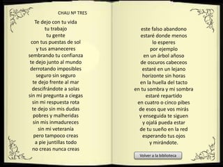 Te dejo con tu vida
tu trabajo
tu gente
con tus puestas de sol
y tus amaneceres
sembrando tu confianza
te dejo junto al mundo
derrotando imposibles
seguro sin seguro
te dejo frente al mar
descifrándote a solas
sin mi pregunta a ciegas
sin mi respuesta rota
te dejo sin mis dudas
pobres y malheridas
sin mis inmadureces
sin mi veteranía
pero tampoco creas
a pie juntillas todo
no creas nunca creas
este falso abandono
estaré donde menos
lo esperes
por ejemplo
en un árbol añoso
de oscuros cabeceos
estaré en un lejano
horizonte sin horas
en la huella del tacto
en tu sombra y mi sombra
estaré repartido
en cuatro o cinco pibes
de esos que vos mirás
y enseguida te siguen
y ojalá pueda estar
de tu sueño en la red
esperando tus ojos
y mirándote.
CHAU Nº TRES
Volver a la biblioteca
 