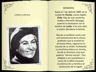 GABRIELA MISTRAL
BIOGRAFIA
Nació el 7 de abril de 1889, en la
ciudad de Vicuña, cuarta región,
Chile. Hija de Juan Jerónimo
Godoy y Petronila Alcayaga,
quienes la bautizaron con el
nombre de Lucila. A los tres años
su padre abandona la familia.
Hija de un profesor rural y con
una hermanastra de la misma
profesión que le enseñó las
primeras letras, ingresó en la
escuela de La Unión, finalizando
su enseñanza básica en Vicuña,
donde la directora creía que
padecía "retraso mental". Casi
obligada a ser autodidacta a
causa de la difícil situación
económica de su familia y al
aislamiento de la región.
 