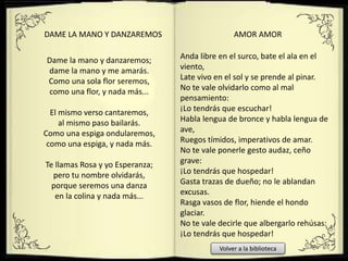 Dame la mano y danzaremos;
dame la mano y me amarás.
Como una sola flor seremos,
como una flor, y nada más...
El mismo verso cantaremos,
al mismo paso bailarás.
Como una espiga ondularemos,
como una espiga, y nada más.
Te llamas Rosa y yo Esperanza;
pero tu nombre olvidarás,
porque seremos una danza
en la colina y nada más...
DAME LA MANO Y DANZAREMOS
Anda libre en el surco, bate el ala en el
viento,
Late vivo en el sol y se prende al pinar.
No te vale olvidarlo como al mal
pensamiento:
¡Lo tendrás que escuchar!
Habla lengua de bronce y habla lengua de
ave,
Ruegos tímidos, imperativos de amar.
No te vale ponerle gesto audaz, ceño
grave:
¡Lo tendrás que hospedar!
Gasta trazas de dueño; no le ablandan
excusas.
Rasga vasos de flor, hiende el hondo
glaciar.
No te vale decirle que albergarlo rehúsas:
¡Lo tendrás que hospedar!
AMOR AMOR
Volver a la biblioteca
 