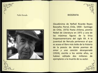 Pablo Neruda BIOGRAFIA
(Seudónimo de Neftalí Ricardo Reyes
Basoalto; Parral, Chile, 1904 - Santiago
de Chile, 1973) Poeta chileno, premio
Nobel de Literatura en 1971 y una de
las máximas figuras de la lírica
hispanoamericana del siglo XX. A la
juventud de Neruda pertenece el que
es acaso el libro más leído de la historia
de la poesía: de Veinte poemas de
amor y una canción desesperada
(1924), escrito a los veinte años, se
habían editado dos millones de
ejemplares a la muerte de su autor.
 