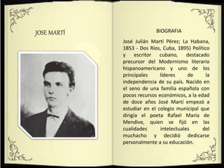 JOSE MARTÍ BIOGRAFIA
José Julián Martí Pérez; La Habana,
1853 - Dos Ríos, Cuba, 1895) Político
y escritor cubano, destacado
precursor del Modernismo literario
hispanoamericano y uno de los
principales líderes de la
independencia de su país. Nacido en
el seno de una familia española con
pocos recursos económicos, a la edad
de doce años José Martí empezó a
estudiar en el colegio municipal que
dirigía el poeta Rafael María de
Mendive, quien se fijó en las
cualidades intelectuales del
muchacho y decidió dedicarse
personalmente a su educación.
 