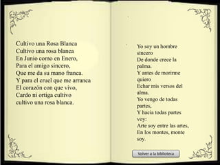 Cultivo una Rosa Blanca
Cultivo una rosa blanca
En Junio como en Enero,
Para el amigo sincero,
Que me da su mano franca.
Y para el cruel que me arranca
El corazón con que vivo,
Cardo ni ortiga cultivo
cultivo una rosa blanca.
Yo soy un hombre
sincero
De donde crece la
palma.
Y antes de morirme
quiero
Echar mis versos del
alma.
Yo vengo de todas
partes,
Y hacia todas partes
voy:
Arte soy entre las artes,
En los montes, monte
soy.
.
.
Volver a la biblioteca
 