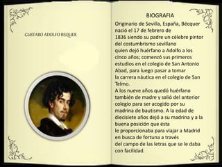 GUSTABO ADOLFO BEQUER
BIOGRAFIA
Originario de Sevilla, España, Bécquer
nació el 17 de febrero de
1836 siendo su padre un célebre pintor
del costumbrismo sevillano
quien dejó huérfano a Adolfo a los
cinco años; comenzó sus primeros
estudios en el colegio de San Antonio
Abad, para luego pasar a tomar
la carrera náutica en el colegio de San
Telmo.
A los nueve años quedó huérfano
también de madre y salió del anterior
colegio para ser acogido por su
madrina de bautismo. A la edad de
diecisiete años dejó a su madrina y a la
buena posición que ésta
le proporcionaba para viajar a Madrid
en busca de fortuna a través
del campo de las letras que se le daba
con facilidad.
 