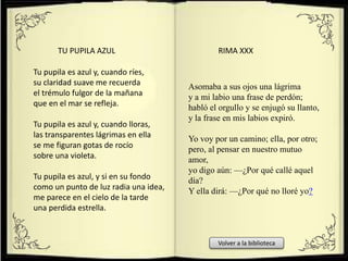 Tu pupila es azul y, cuando ríes,
su claridad suave me recuerda
el trémulo fulgor de la mañana
que en el mar se refleja.
Tu pupila es azul y, cuando lloras,
las transparentes lágrimas en ella
se me figuran gotas de rocío
sobre una violeta.
Tu pupila es azul, y si en su fondo
como un punto de luz radia una idea,
me parece en el cielo de la tarde
una perdida estrella.
TU PUPILA AZUL
Asomaba a sus ojos una lágrima
y a mi labio una frase de perdón;
habló el orgullo y se enjugó su llanto,
y la frase en mis labios expiró.
Yo voy por un camino; ella, por otro;
pero, al pensar en nuestro mutuo
amor,
yo digo aún: —¿Por qué callé aquel
día?
Y ella dirá: —¿Por qué no lloré yo?
RIMA XXX
Volver a la biblioteca
 