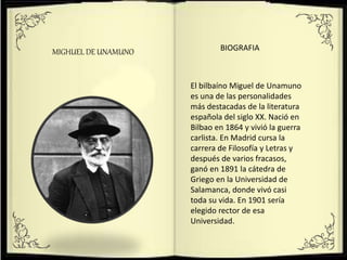 MIGHUEL DE UNAMUNO
El bilbaíno Miguel de Unamuno
es una de las personalidades
más destacadas de la literatura
española del siglo XX. Nació en
Bilbao en 1864 y vivió la guerra
carlista. En Madrid cursa la
carrera de Filosofía y Letras y
después de varios fracasos,
ganó en 1891 la cátedra de
Griego en la Universidad de
Salamanca, donde vivó casi
toda su vida. En 1901 sería
elegido rector de esa
Universidad.
BIOGRAFIA
 