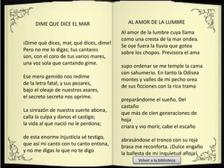 ¡Dime qué dices, mar, qué dices, dime!
Pero no me lo digas; tus cantares
son, con el coro de tus varios mares,
una voz sola que cantando gime.
Ese mero gemido nos redime
de la letra fatal, y sus pesares,
bajo el oleaje de nuestros azares,
el secreto secreto nos oprime.
La sinrazón de nuestra suerte abona,
calla la culpa y danos el castigo;
la vida al que nació no le perdona;
de esta enorme injusticia sé testigo,
que así mi canto con tu canto entona,
y no me digas lo que no te digo
DIME QUE DICE EL MAR
Al amor de la lumbre cuya llama
como una cresta de la mar ondea.
Se oye fuera la lluvia que gotea
sobre los chopos. Previsora el ama
supo ordenar se me temple la cama
con sahumerio. En tanto la Odisea
montes y valles de mi pecho orea
de sus ficciones con la rica trama
preparándome el sueño. Del
castaño
que más de cien generaciones de
hoja
criara y vio morir, cabe el escaño
abrasándose el tronco con su roja
brasa me reconforta. ¡Dulce engaño
la ballesta de mi inquietud afloja!
AL AMOR DE LA LUMBRE
Volver a la biblioteca
 