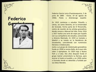 Federico
García Lorca
Federico García Lorca (Fuentevaqueros, 5 de
junio de 1898 - Víznar, 19 de agosto de
1936). Poeta y dramaturgo español.
En 1915 comienza a estudiar Filosofía y
Letras, así como Derecho, en la Universidad
de Granada. Forma parte de El Rinconcillo,
centro de reunión de los artistas granadinos
donde conoce a Manuel de Falla. Entre 1916
y 1917 realiza una serie de viajes por España
con sus compañeros de estudios, conociendo
a Antonio Machado. En 1919 se traslada a
Madrid y se instala en la Residencia de
Estudiantes, coincidiendo con numerosos
literatos e intelectuales.
Junto a un grupo de intelectuales granadinos
funda en 1928 la revista Gallo, de la que sólo
salen 2 ejemplares. En 1929 viaja a Nueva
York y a Cuba. Dos años después funda el
grupo teatral universitario La Barraca, para
acercar el teatro al pueblo, y en 1936 vuelve
a Granada donde es detenido y fusilado por
sus ideas liberales.
 