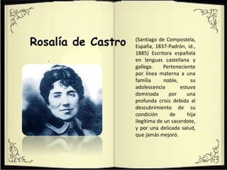 .
Rosalía de Castro (Santiago de Compostela,
España, 1837-Padrón, id.,
1885) Escritora española
en lenguas castellana y
gallega. Perteneciente
por línea materna a una
familia noble, su
adolescencia estuvo
dominada por una
profunda crisis debida al
descubrimiento de su
condición de hija
ilegítima de un sacerdote,
y por una delicada salud,
que jamás mejoró.
 
