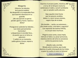 ¡Silencio, los lebreles
de la jauría maldita!
No despertéis a la implacable fiera
que duerme silenciosa en su
guarida.
¿No veis que de sus garras
penden gloria y honor, reposo y
dicha?
Prosiguieron aullando los lebreles...
-Los malos pensamientos
homicidas!-
y despertaron la temible fiera...
-¡la pasión que en el alma se
adormía!-
Y ¡adiós! en un momento,
¡adiós gloria y honor, reposo y
dicha!
Margarita
Duerme el anciano padre, mientras ella
a la luz de la lámpara nocturna
contempla el noble y varonil semblante
que un pesado sueño abruma.
Bajo aquella triste frente
que los pesares anublan,
deben ir y venir torvas visiones,
negras hijas de la duda.
Ella tiembla..., vacila y se estremece...
¿De miedo acaso, o de dolor y angustia?
Con expresión de lastima infinita,
no sé qué rezos murmura.
Plegaria acaso santa, acaso impía,
trémulo el labio a su pesar pronuncia,
mientras dentro del alma la conciencia
contra las pasiones lucha.
¡Batalla ruda y terrible
librada ante la víctima, que muda
duerme el sueño intranquilo de los tristes
a quien ha vuelto el rostro la fortuna!
Volver a la biblioteca
 