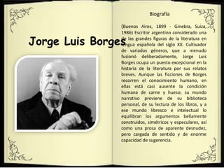 Jorge Luis Borges
(Buenos Aires, 1899 - Ginebra, Suiza,
1986) Escritor argentino considerado una
de las grandes figuras de la literatura en
lengua española del siglo XX. Cultivador
de variados géneros, que a menudo
fusionó deliberadamente, Jorge Luis
Borges ocupa un puesto excepcional en la
historia de la literatura por sus relatos
breves. Aunque las ficciones de Borges
recorren el conocimiento humano, en
ellas está casi ausente la condición
humana de carne y hueso; su mundo
narrativo proviene de su biblioteca
personal, de su lectura de los libros, y a
ese mundo libresco e intelectual lo
equilibran los argumentos bellamente
construidos, simétricos y especulares, así
como una prosa de aparente desnudez,
pero cargada de sentido y de enorme
capacidad de sugerencia.
Biografía
 
