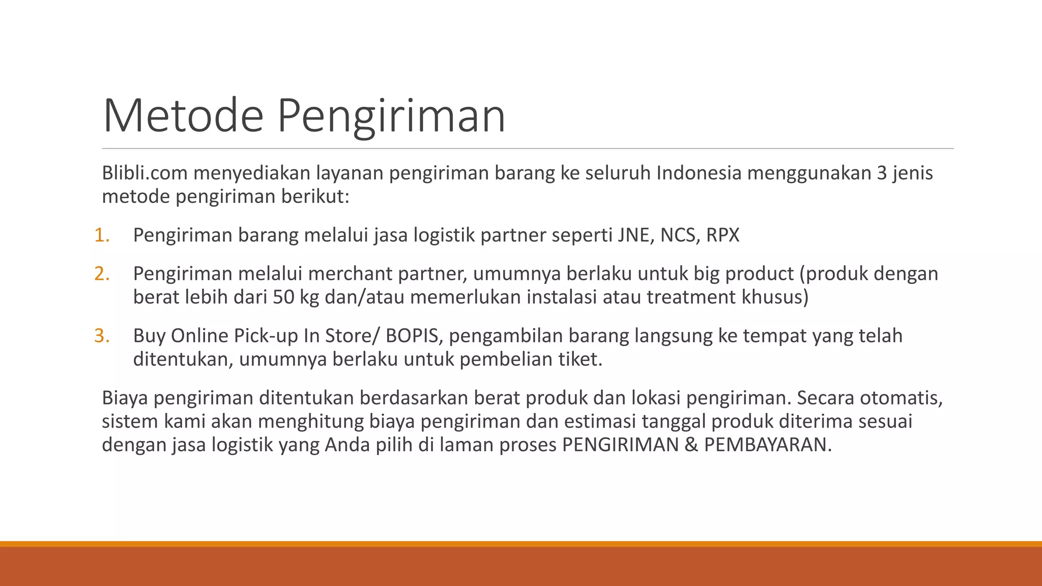 Metode Pengiriman
Blibli.com menyediakan layanan pengiriman barang ke seluruh Indonesia menggunakan 3 jenis
metode pengiriman berikut:
1. Pengiriman barang melalui jasa logistik partner seperti JNE, NCS, RPX
2. Pengiriman melalui merchant partner, umumnya berlaku untuk big product (produk dengan
berat lebih dari 50 kg dan/atau memerlukan instalasi atau treatment khusus)
3. Buy Online Pick-up In Store/ BOPIS, pengambilan barang langsung ke tempat yang telah
ditentukan, umumnya berlaku untuk pembelian tiket.
Biaya pengiriman ditentukan berdasarkan berat produk dan lokasi pengiriman. Secara otomatis,
sistem kami akan menghitung biaya pengiriman dan estimasi tanggal produk diterima sesuai
dengan jasa logistik yang Anda pilih di laman proses PENGIRIMAN & PEMBAYARAN.
 