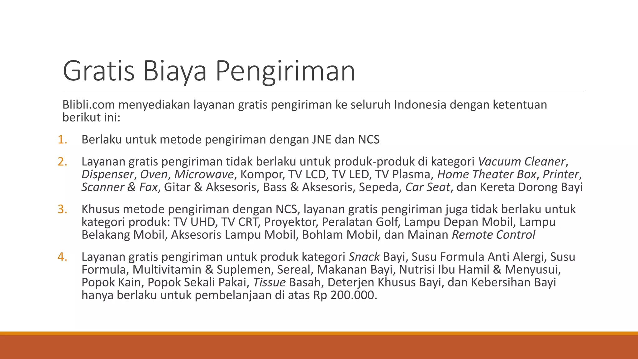 Gratis Biaya Pengiriman
Blibli.com menyediakan layanan gratis pengiriman ke seluruh Indonesia dengan ketentuan
berikut ini:
1. Berlaku untuk metode pengiriman dengan JNE dan NCS
2. Layanan gratis pengiriman tidak berlaku untuk produk-produk di kategori Vacuum Cleaner,
Dispenser, Oven, Microwave, Kompor, TV LCD, TV LED, TV Plasma, Home Theater Box, Printer,
Scanner & Fax, Gitar & Aksesoris, Bass & Aksesoris, Sepeda, Car Seat, dan Kereta Dorong Bayi
3. Khusus metode pengiriman dengan NCS, layanan gratis pengiriman juga tidak berlaku untuk
kategori produk: TV UHD, TV CRT, Proyektor, Peralatan Golf, Lampu Depan Mobil, Lampu
Belakang Mobil, Aksesoris Lampu Mobil, Bohlam Mobil, dan Mainan Remote Control
4. Layanan gratis pengiriman untuk produk kategori Snack Bayi, Susu Formula Anti Alergi, Susu
Formula, Multivitamin & Suplemen, Sereal, Makanan Bayi, Nutrisi Ibu Hamil & Menyusui,
Popok Kain, Popok Sekali Pakai, Tissue Basah, Deterjen Khusus Bayi, dan Kebersihan Bayi
hanya berlaku untuk pembelanjaan di atas Rp 200.000.
 